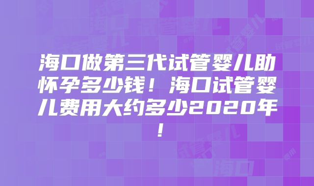海口做第三代试管婴儿助怀孕多少钱！海口试管婴儿费用大约多少2020年！