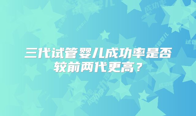 三代试管婴儿成功率是否较前两代更高？