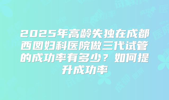 2025年高龄失独在成都西囡妇科医院做三代试管的成功率有多少？如何提升成功率
