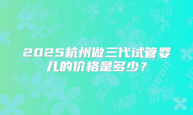2025杭州做三代试管婴儿的价格是多少?