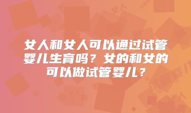 女人和女人可以通过试管婴儿生育吗?女的和女的可以做试管婴儿?