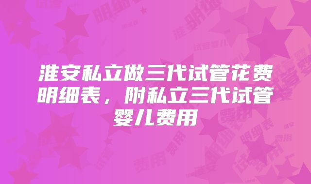 淮安私立做三代试管花费明细表，附私立三代试管婴儿费用