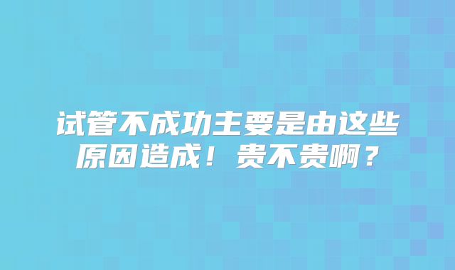 试管不成功主要是由这些原因造成！贵不贵啊？