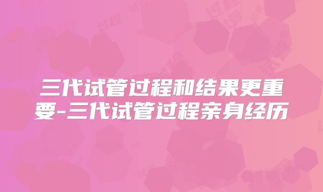 三代试管过程和结果更重要-三代试管过程亲身经历