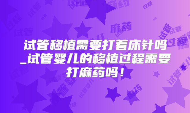 试管移植需要打着床针吗_试管婴儿的移植过程需要打麻药吗!