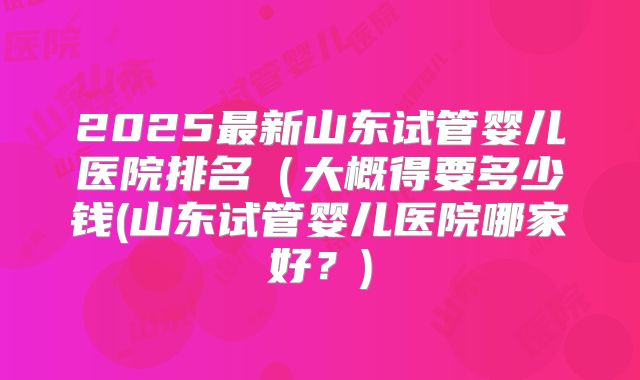 2025最新山东试管婴儿医院排名(大概得要多少钱(山东试管婴儿医院哪家好?)