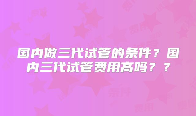 国内做三代试管的条件？国内三代试管费用高吗？？