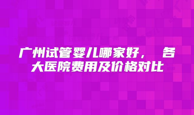 广州试管婴儿哪家好, 各大医院费用及价格对比