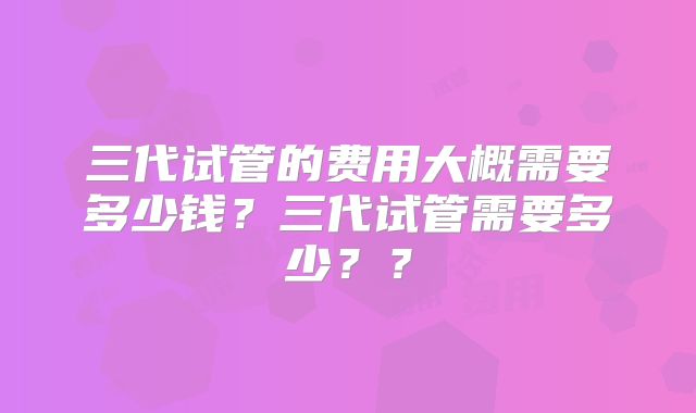 三代试管的费用大概需要多少钱？三代试管需要多少？？