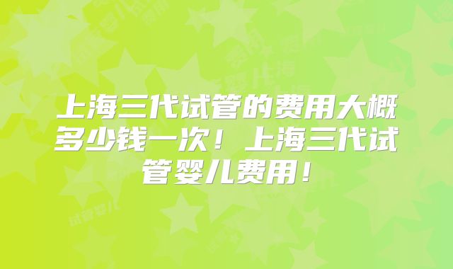 上海三代试管的费用大概多少钱一次!上海三代试管婴儿费用!