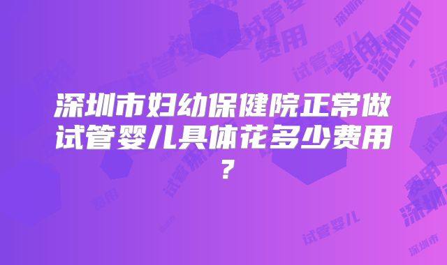深圳市妇幼保健院正常做试管婴儿具体花多少费用?