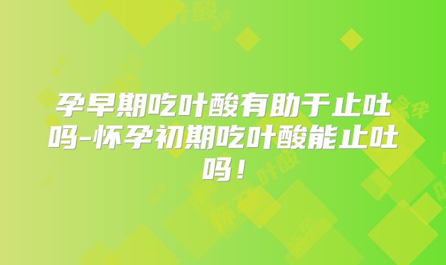孕早期吃叶酸有助于止吐吗-怀孕初期吃叶酸能止吐吗！