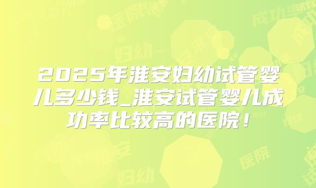2025年淮安妇幼试管婴儿多少钱_淮安试管婴儿成功率比较高的医院!