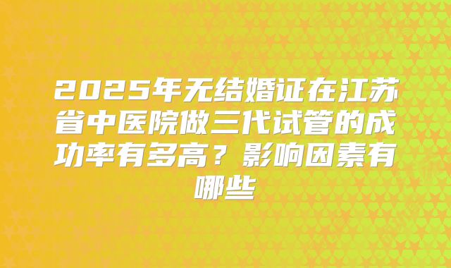 2025年无结婚证在江苏省中医院做三代试管的成功率有多高?影响因素有哪些