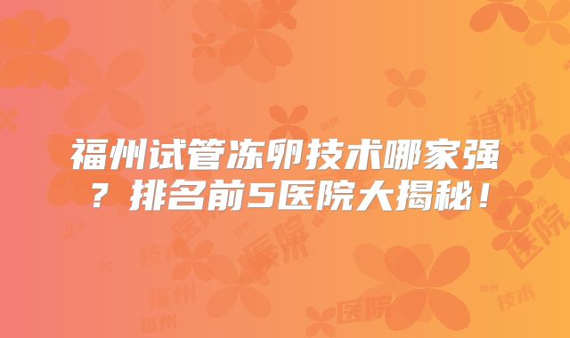 福州试管冻卵技术哪家强?排名前5医院大揭秘!