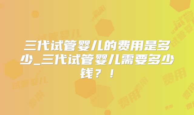 三代试管婴儿的费用是多少_三代试管婴儿需要多少钱?!