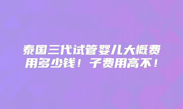 泰国三代试管婴儿大概费用多少钱！子费用高不！