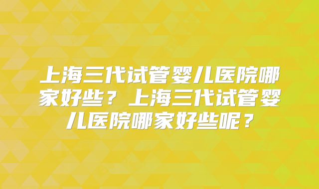 上海三代试管婴儿医院哪家好些？上海三代试管婴儿医院哪家好些呢？