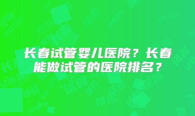 长春试管婴儿医院?长春能做试管的医院排名?