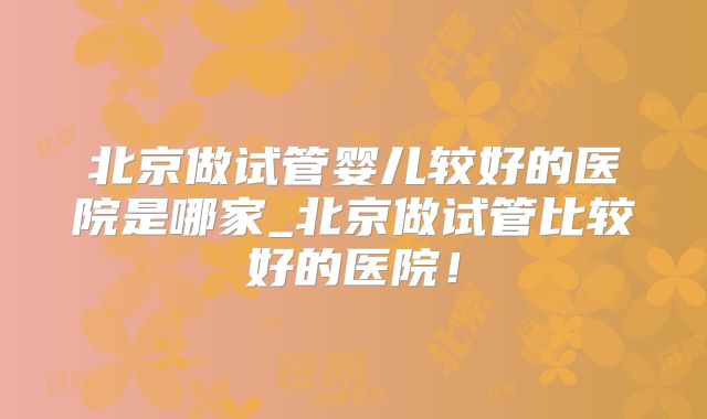 北京做试管婴儿较好的医院是哪家_北京做试管比较好的医院!