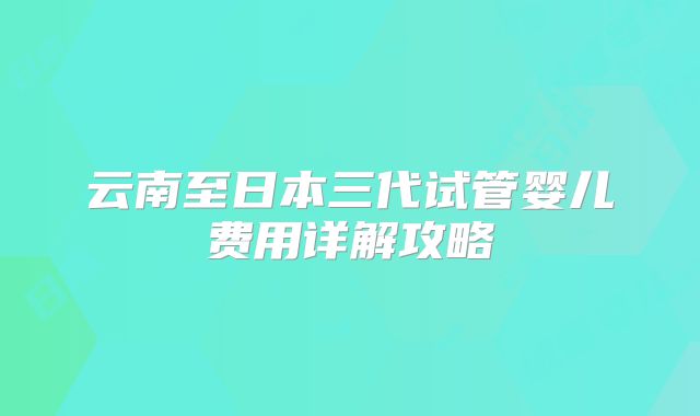 云南至日本三代试管婴儿费用详解攻略