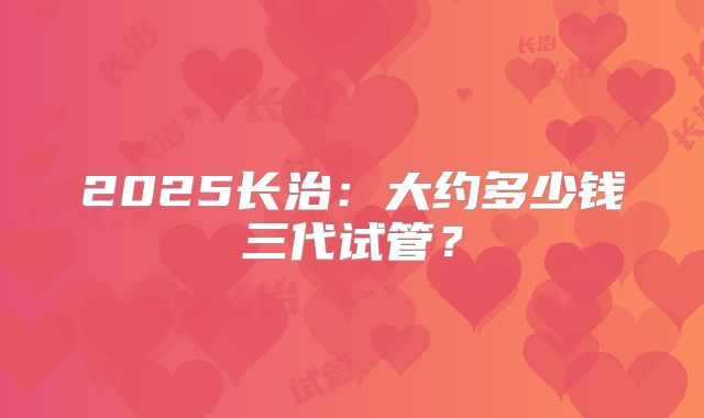 2025长治：大约多少钱三代试管？