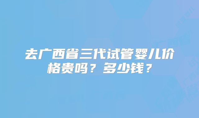 去广西省三代试管婴儿价格贵吗?多少钱?