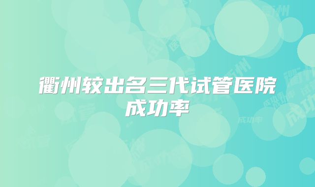 衢州较出名三代试管医院成功率