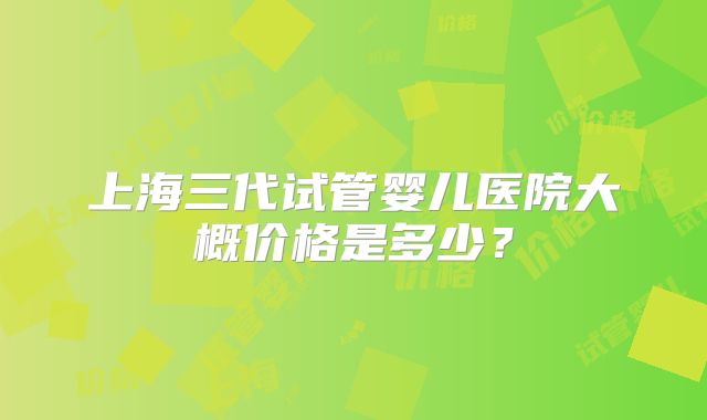 上海三代试管婴儿医院大概价格是多少?
