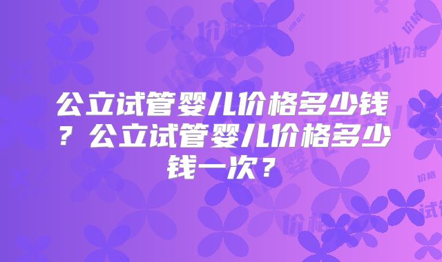 公立试管婴儿价格多少钱?公立试管婴儿价格多少钱一次?