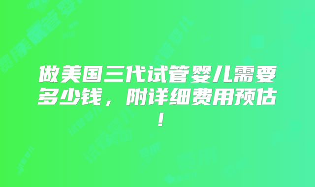 做美国三代试管婴儿需要多少钱,附详细费用预估!