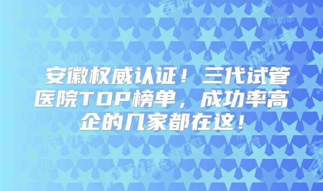 安徽权威认证!三代试管医院TOP榜单,成功率高企的几家都在这!