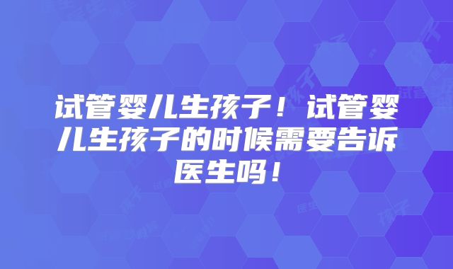 试管婴儿生孩子!试管婴儿生孩子的时候需要告诉医生吗!