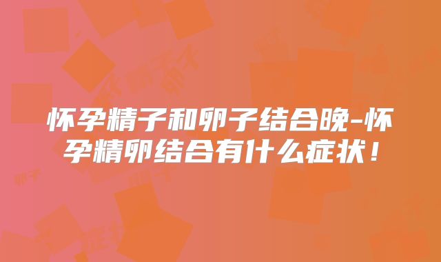 怀孕精子和卵子结合晚-怀孕精卵结合有什么症状！