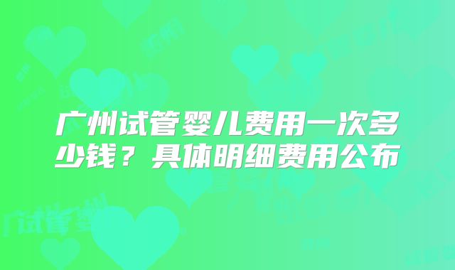 广州试管婴儿费用一次多少钱？具体明细费用公布