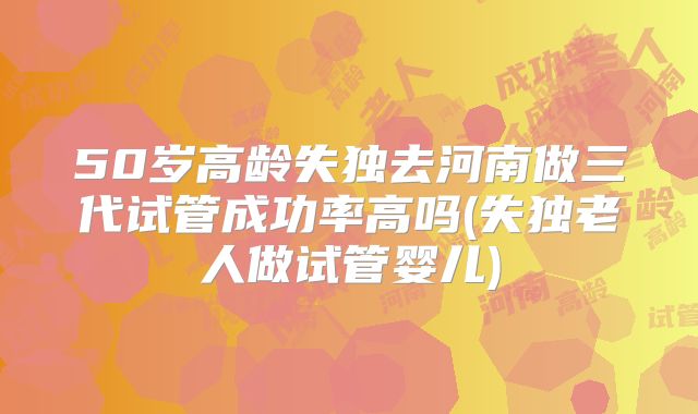 50岁高龄失独去河南做三代试管成功率高吗(失独老人做试管婴儿)