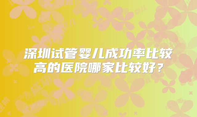 深圳试管婴儿成功率比较高的医院哪家比较好?