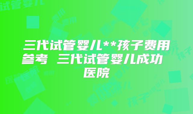 三代试管婴儿**孩子费用参考 三代试管婴儿成功 医院