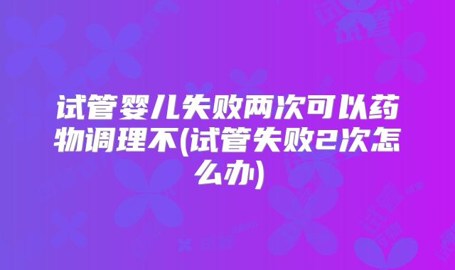 试管婴儿失败两次可以药物调理不(试管失败2次怎么办)