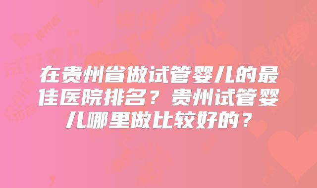 在贵州省做试管婴儿的最佳医院排名?贵州试管婴儿哪里做比较好的?