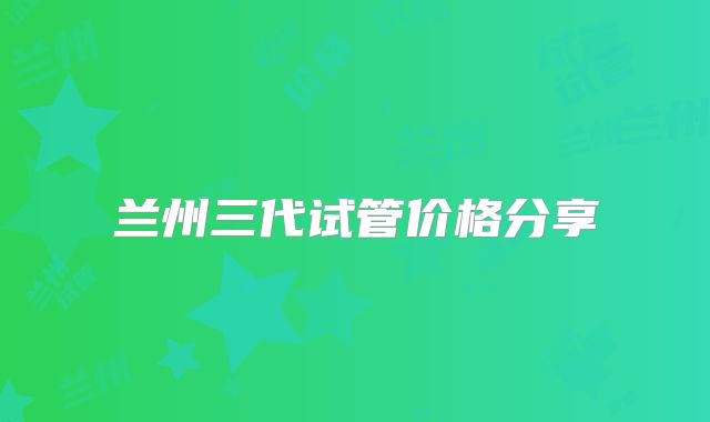兰州三代试管价格分享
