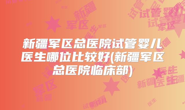 新疆军区总医院试管婴儿医生哪位比较好(新疆军区总医院临床部)
