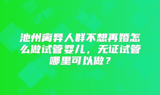 池州离异人群不想再婚怎么做试管婴儿，无证试管哪里可以做？