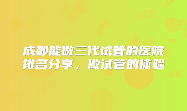 成都能做三代试管的医院排名分享,做试管的体验