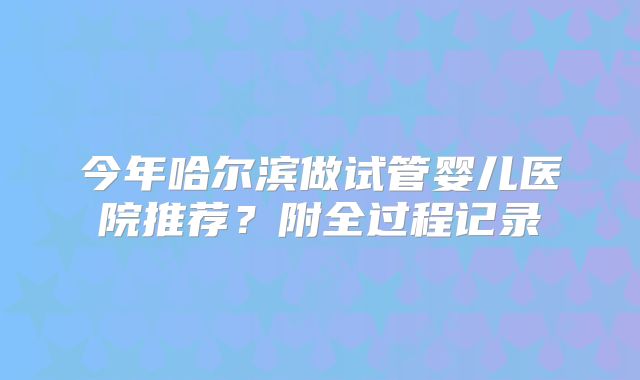 今年哈尔滨做试管婴儿医院推荐？附全过程记录