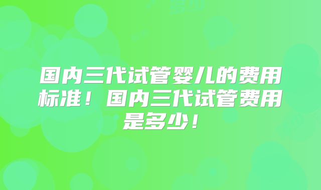国内三代试管婴儿的费用标准！国内三代试管费用是多少！