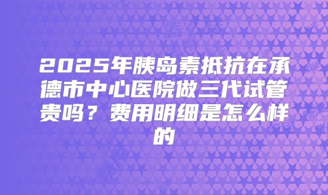 2025年胰岛素抵抗在承德市中心医院做三代试管贵吗？费用明细是怎么样的