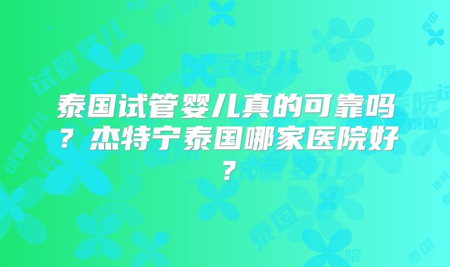 泰国试管婴儿真的可靠吗？杰特宁泰国哪家医院好？