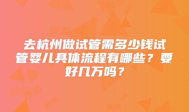 去杭州做试管需多少钱试管婴儿具体流程有哪些?要好几万吗?