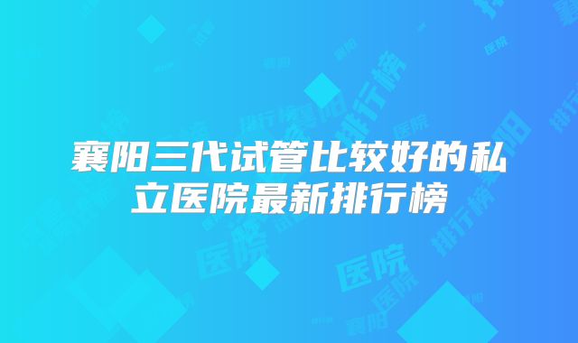 襄阳三代试管比较好的私立医院最新排行榜
